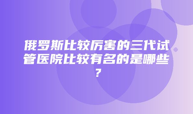 俄罗斯比较厉害的三代试管医院比较有名的是哪些？