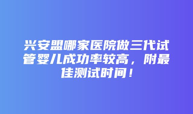 兴安盟哪家医院做三代试管婴儿成功率较高，附最佳测试时间！