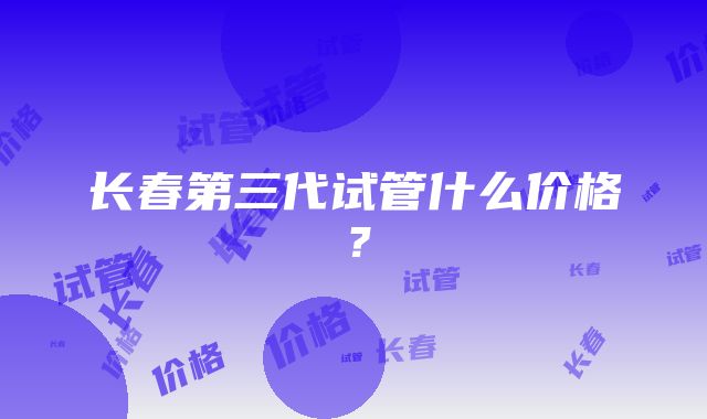 长春第三代试管什么价格？