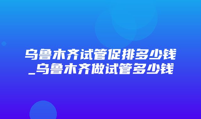 乌鲁木齐试管促排多少钱_乌鲁木齐做试管多少钱