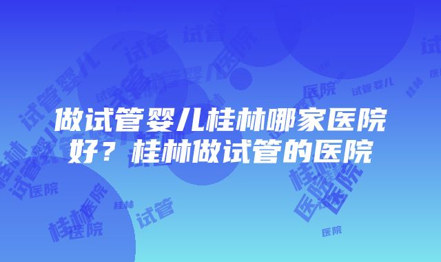 做试管婴儿桂林哪家医院好？桂林做试管的医院