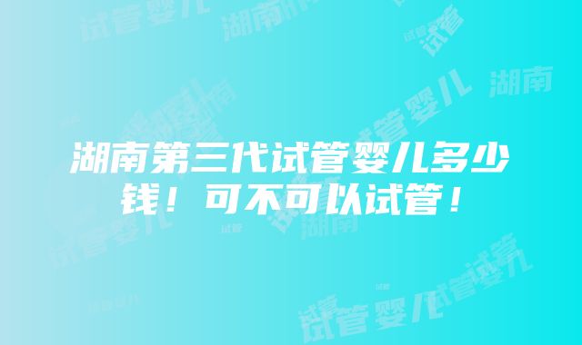 湖南第三代试管婴儿多少钱！可不可以试管！