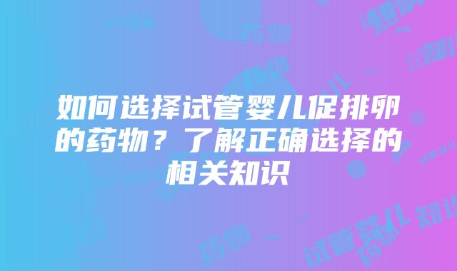 如何选择试管婴儿促排卵的药物？了解正确选择的相关知识