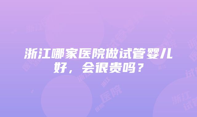 浙江哪家医院做试管婴儿好，会很贵吗？