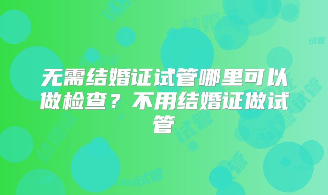 无需结婚证试管哪里可以做检查？不用结婚证做试管