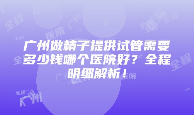 广州做精子提供试管需要多少钱哪个医院好？全程明细解析！