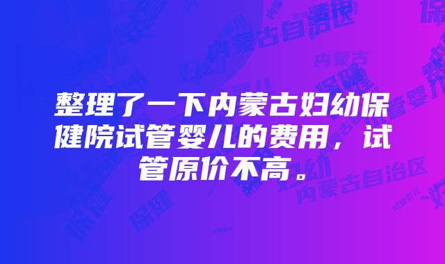 整理了一下内蒙古妇幼保健院试管婴儿的费用，试管原价不高。