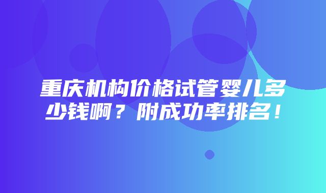 重庆机构价格试管婴儿多少钱啊？附成功率排名！