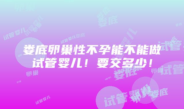 娄底卵巢性不孕能不能做试管婴儿！要交多少！