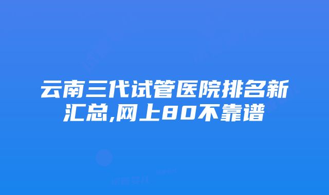 云南三代试管医院排名新汇总,网上80不靠谱