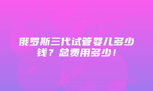 俄罗斯三代试管婴儿多少钱？总费用多少！