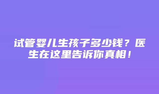 试管婴儿生孩子多少钱？医生在这里告诉你真相！