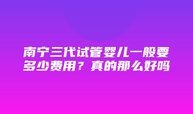 南宁三代试管婴儿一般要多少费用？真的那么好吗