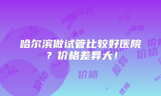 哈尔滨做试管比较好医院？价格差异大！