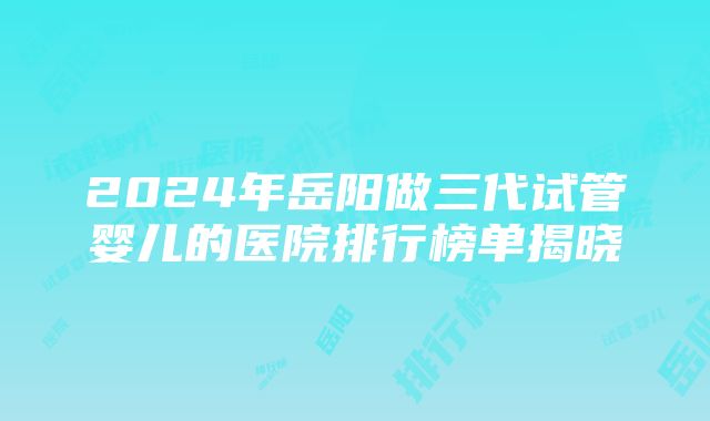 2024年岳阳做三代试管婴儿的医院排行榜单揭晓