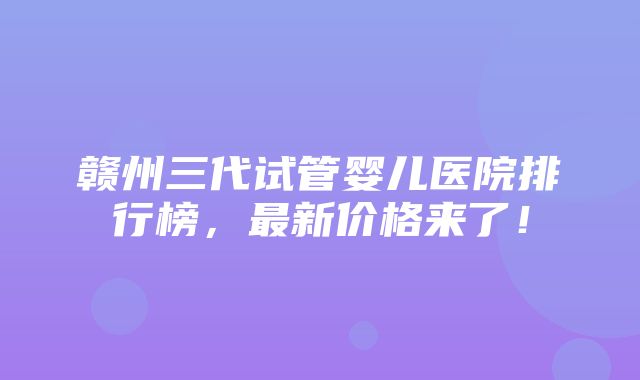 赣州三代试管婴儿医院排行榜，最新价格来了！