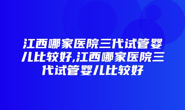 江西哪家医院三代试管婴儿比较好,江西哪家医院三代试管婴儿比较好