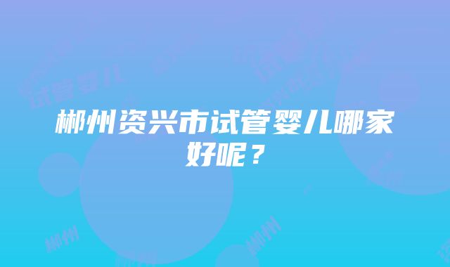 郴州资兴市试管婴儿哪家好呢？