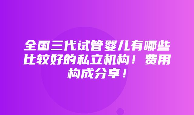 全国三代试管婴儿有哪些比较好的私立机构！费用构成分享！