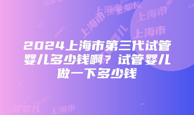 2024上海市第三代试管婴儿多少钱啊？试管婴儿做一下多少钱