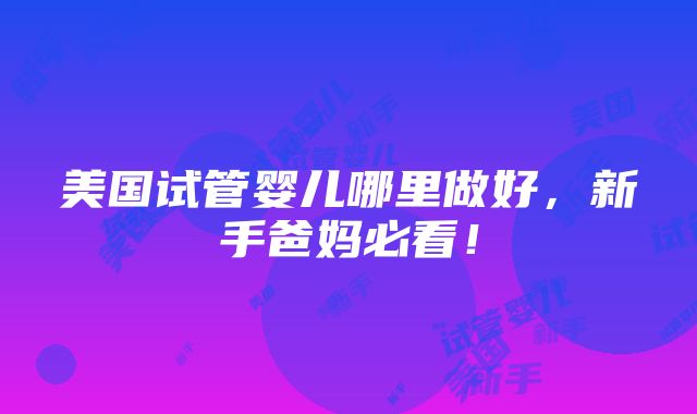 美国试管婴儿哪里做好，新手爸妈必看！