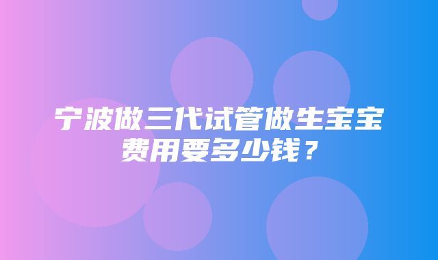 宁波做三代试管做生宝宝费用要多少钱？