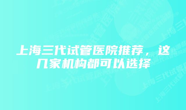 上海三代试管医院推荐，这几家机构都可以选择