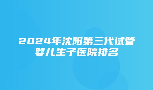 2024年沈阳第三代试管婴儿生子医院排名