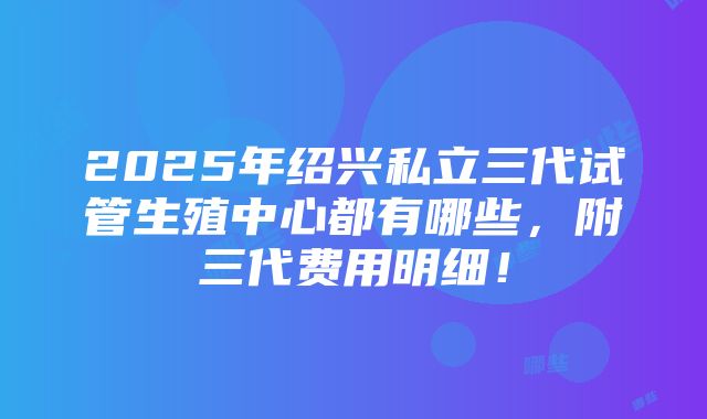 2025年绍兴私立三代试管生殖中心都有哪些，附三代费用明细！