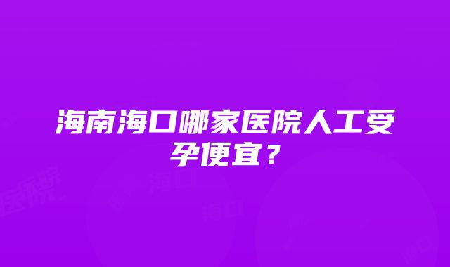 海南海口哪家医院人工受孕便宜？