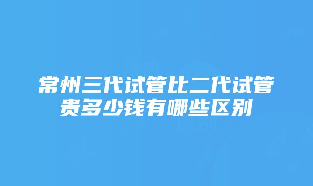 常州三代试管比二代试管贵多少钱有哪些区别