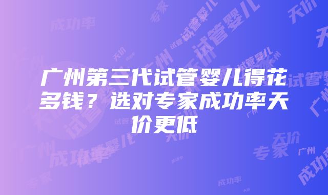 广州第三代试管婴儿得花多钱？选对专家成功率天价更低