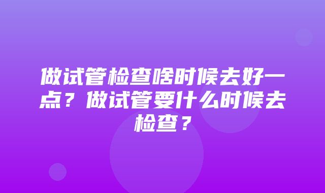 做试管检查啥时候去好一点？做试管要什么时候去检查？