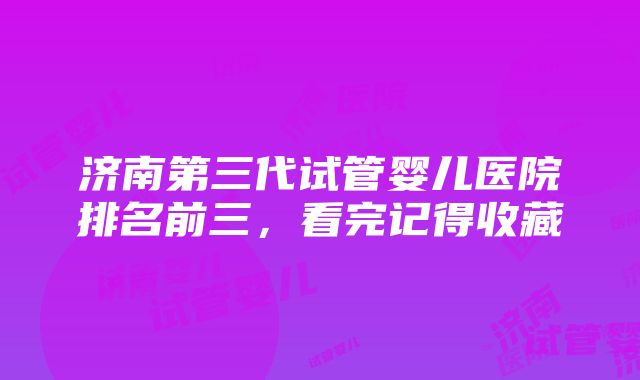 济南第三代试管婴儿医院排名前三，看完记得收藏