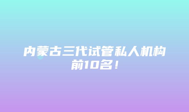 内蒙古三代试管私人机构前10名！