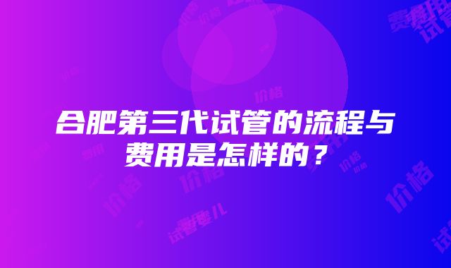 合肥第三代试管的流程与费用是怎样的？