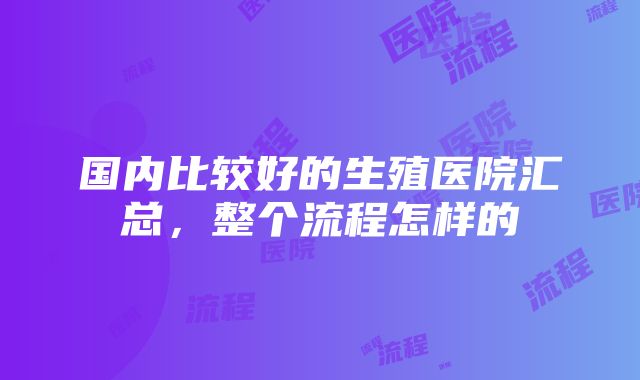 国内比较好的生殖医院汇总，整个流程怎样的