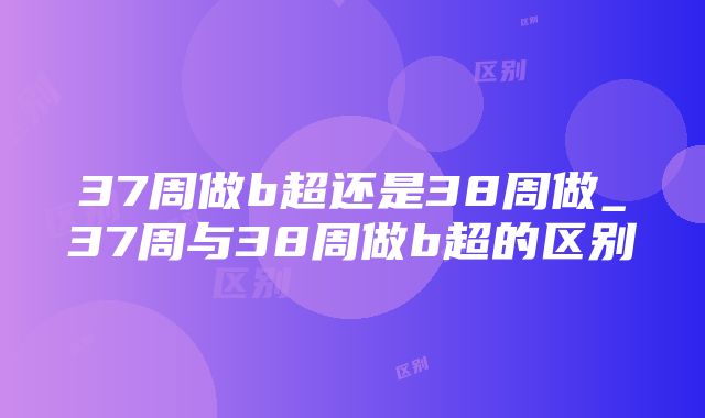 37周做b超还是38周做_37周与38周做b超的区别