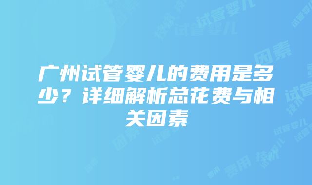 广州试管婴儿的费用是多少？详细解析总花费与相关因素