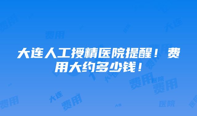 大连人工授精医院提醒！费用大约多少钱！