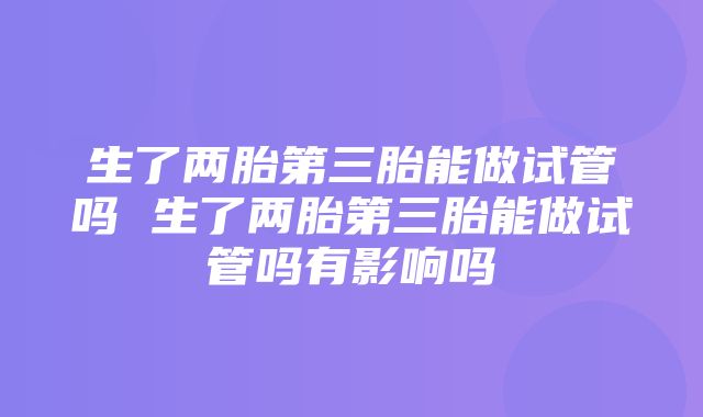 生了两胎第三胎能做试管吗 生了两胎第三胎能做试管吗有影响吗