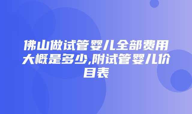 佛山做试管婴儿全部费用大概是多少,附试管婴儿价目表