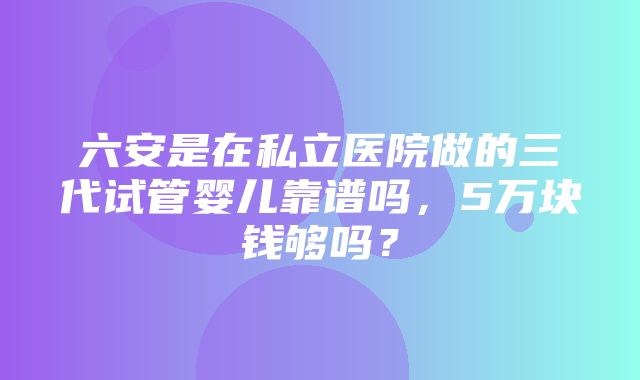 六安是在私立医院做的三代试管婴儿靠谱吗，5万块钱够吗？