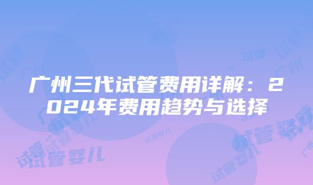 广州三代试管费用详解：2024年费用趋势与选择