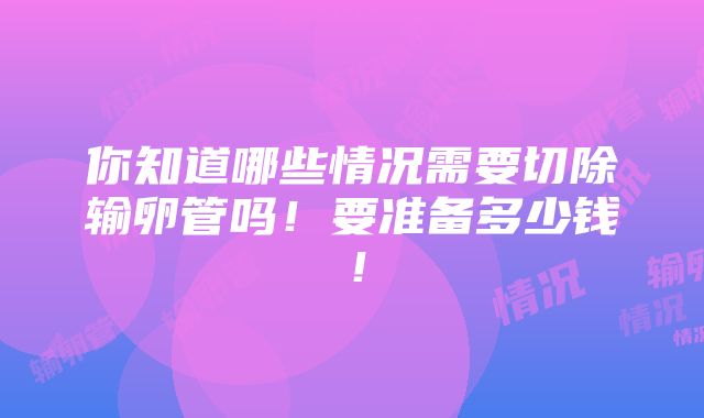 你知道哪些情况需要切除输卵管吗！要准备多少钱！