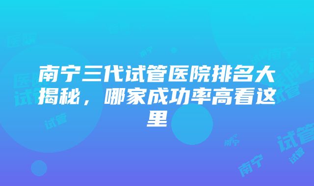 南宁三代试管医院排名大揭秘，哪家成功率高看这里