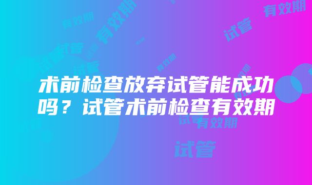 术前检查放弃试管能成功吗？试管术前检查有效期