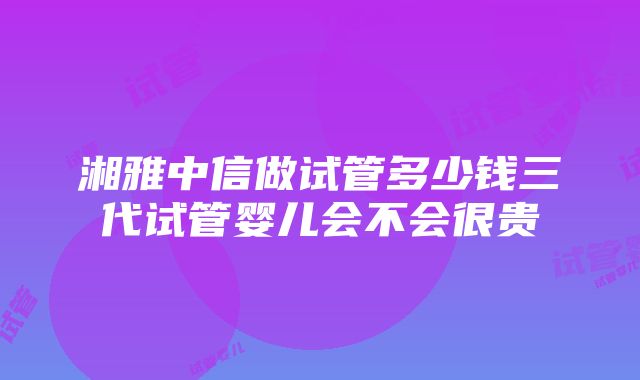 湘雅中信做试管多少钱三代试管婴儿会不会很贵