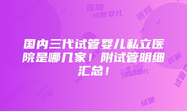 国内三代试管婴儿私立医院是哪几家！附试管明细汇总！