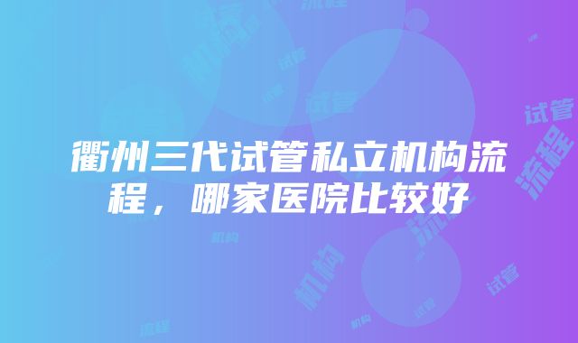 衢州三代试管私立机构流程，哪家医院比较好